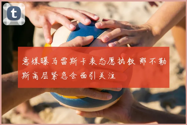 意媒曝马雷斯卡表态愿执教 那不勒斯高层紧急会面引关注