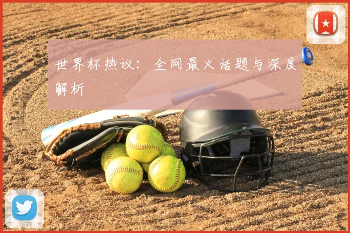 世界杯热议：全网最火话题与深度解析