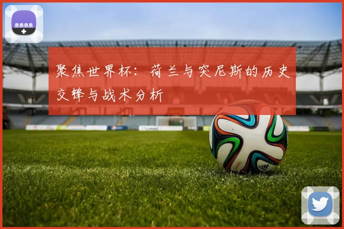 聚焦世界杯：荷兰与突尼斯的历史交锋与战术分析