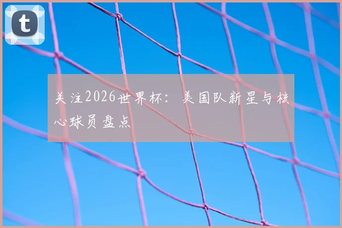 关注2026世界杯：美国队新星与核心球员盘点