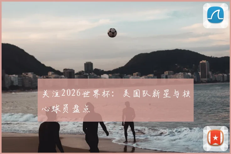 关注2026世界杯：美国队新星与核心球员盘点