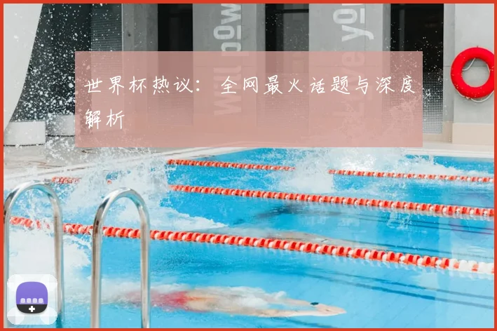 世界杯热议：全网最火话题与深度解析