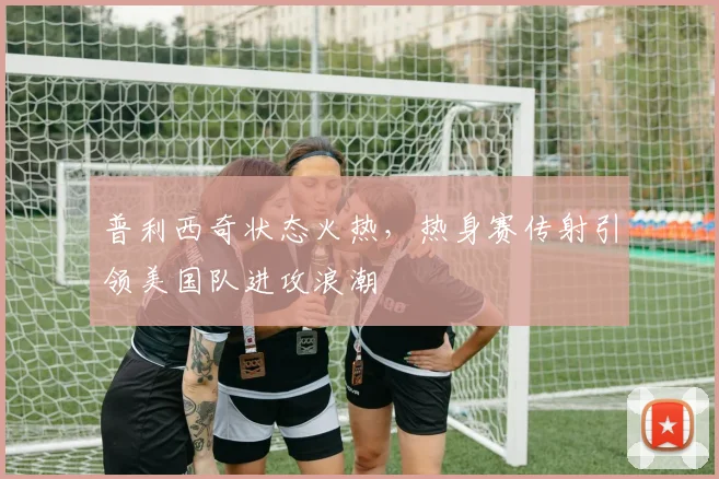 普利西奇状态火热，热身赛传射引领美国队进攻浪潮