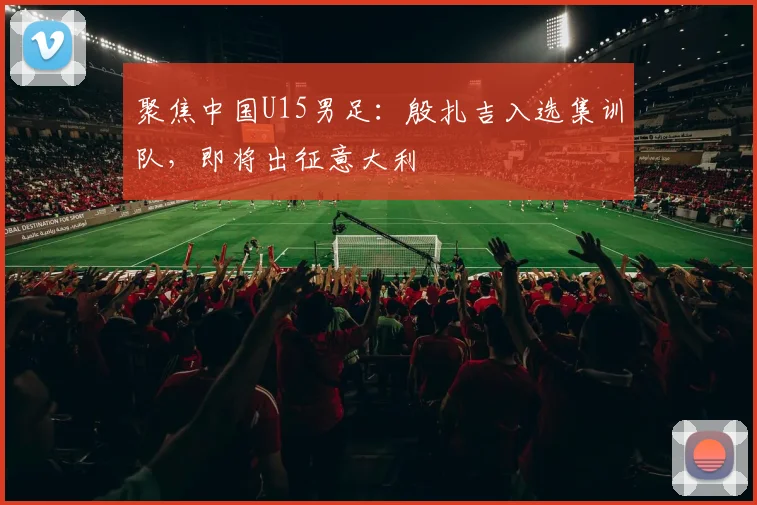 聚焦中国U15男足：殷扎吉入选集训队，即将出征意大利
