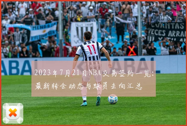 2023年7月21日NBA交易签约一览：最新转会动态与球员去向汇总