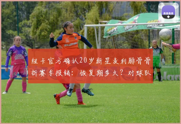 纽卡官方确认20岁新星麦利腓骨骨折赛季报销：恢复期多久？对球队影响多大？