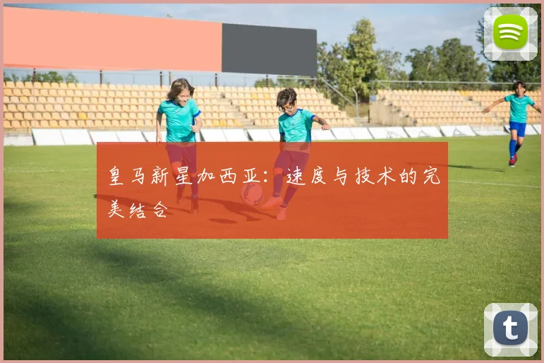 皇马新星加西亚：速度与技术的完美结合