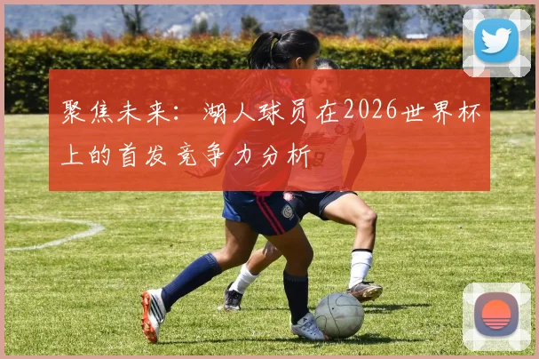 聚焦未来：湖人球员在2026世界杯上的首发竞争力分析