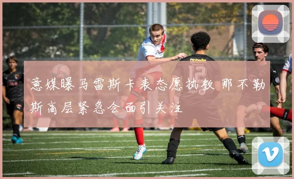 意媒曝马雷斯卡表态愿执教 那不勒斯高层紧急会面引关注