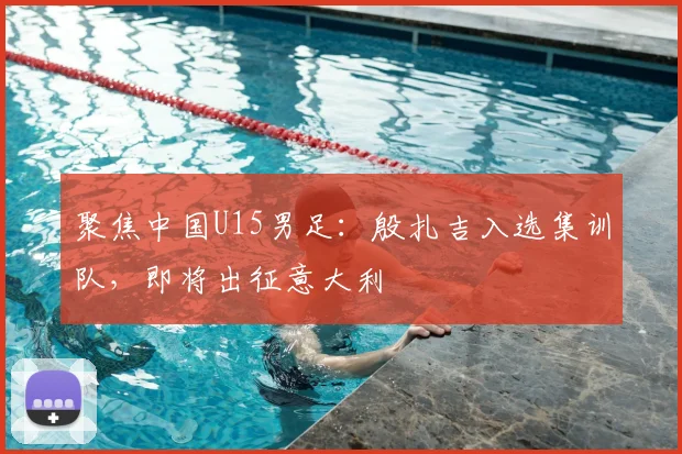 聚焦中国U15男足：殷扎吉入选集训队，即将出征意大利